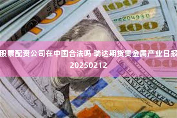 股票配资公司在中国合法吗 瑞达期货贵金属产业日报20250212