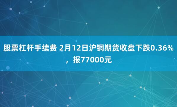 股票杠杆手续费 2月12日沪铜期货收盘下跌0.36%，报77000元