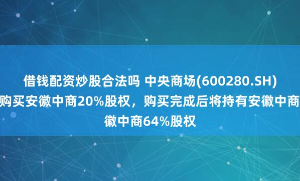 借钱配资炒股合法吗 中央商场(600280.SH)：公司拟购买安徽中商20%股权，购买完成后将持有安徽中商64%股权