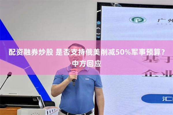 配资融券炒股 是否支持俄美削减50%军事预算？中方回应