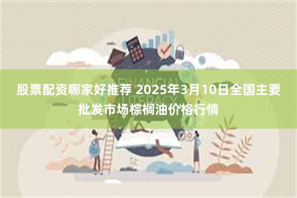 股票配资哪家好推荐 2025年3月10日全国主要批发市场棕榈油价格行情