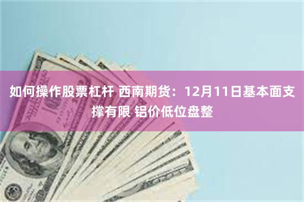 如何操作股票杠杆 西南期货：12月11日基本面支撑有限 铝价低位盘整