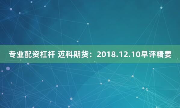 专业配资杠杆 迈科期货：2018.12.10早评精要