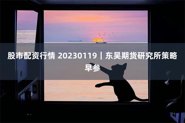 股市配资行情 20230119｜东吴期货研究所策略早参