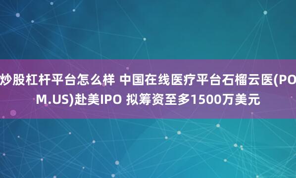 炒股杠杆平台怎么样 中国在线医疗平台石榴云医(POM.US)赴美IPO 拟筹资至多1500万美元