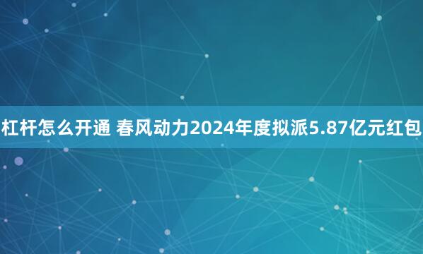 杠杆怎么开通 春风动力2024年度拟派5.87亿元红包