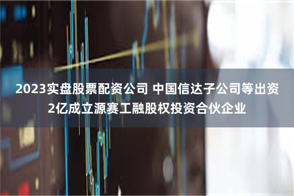 2023实盘股票配资公司 中国信达子公司等出资2亿成立源赛工融股权投资合伙企业